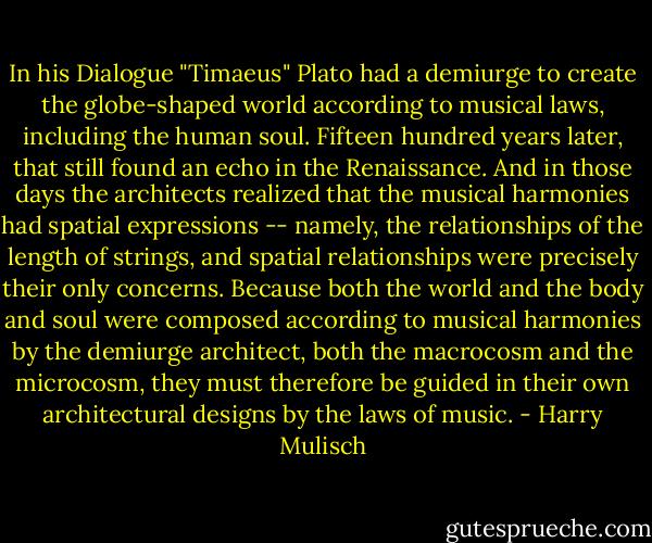 In his Dialogue "Timaeus" Plato had a demiurge to create the globe-shaped world according to musical laws, including the human soul. Fifteen hundred years later, that still found an echo in the Renaissance. And in those days the architects realized that the musical harmonies had spatial expressions -- namely, the relationships of the length of strings, and spatial relationships were precisely their only concerns. Because both the world and the body and soul were composed according to musical harmonies by the demiurge architect, both the macrocosm and the microcosm, they must therefore be guided in their own architectural designs by the laws of music. - Harry Mulisch