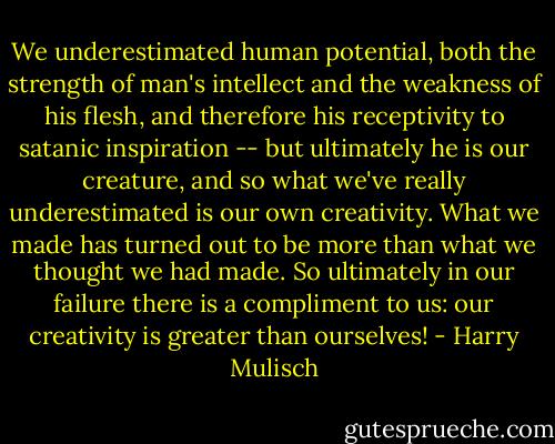 We underestimated human potential, both the strength of man's intellect and the weakness of his flesh, and therefore his receptivity to satanic inspiration -- but ultimately he is our creature, and so what we've really underestimated is our own creativity. What we made has turned out to be more than what we thought we had made. So ultimately in our failure there is a compliment to us: our creativity is greater than ourselves! - Harry Mulisch
