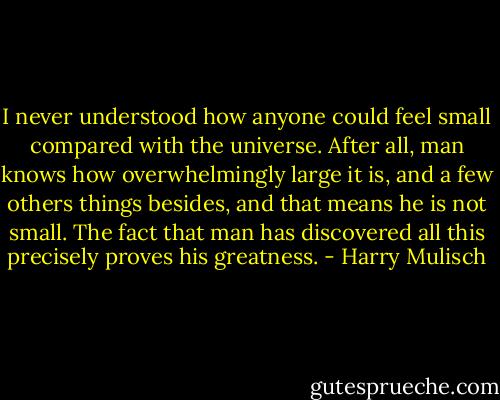 I never understood how anyone could feel small compared with the universe. After all, man knows how overwhelmingly large it is, and a few others things besides, and that means he is not small. The fact that man has discovered all this precisely proves his greatness. - Harry Mulisch