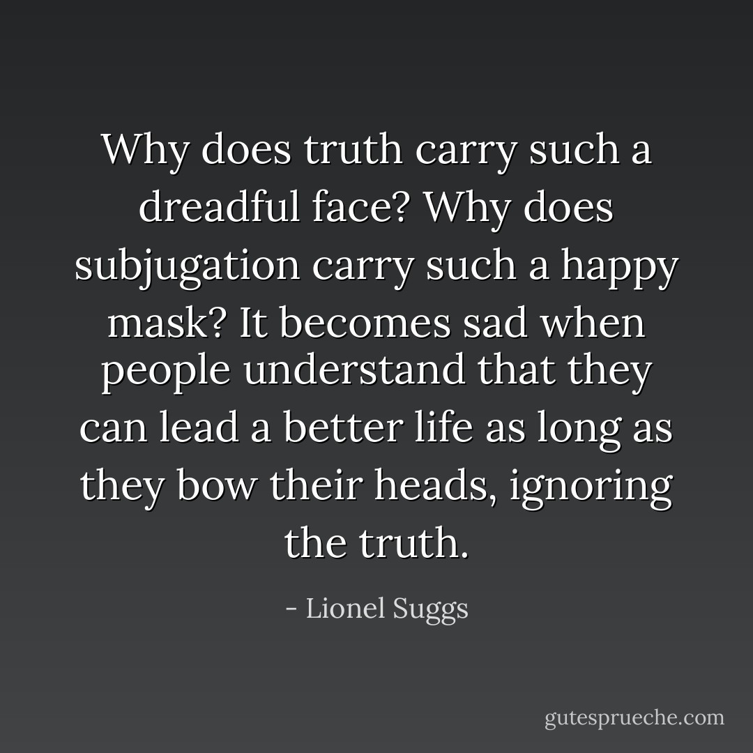 Why does truth carry such a dreadful face? Why does subjugation carry such a happy mask? It becomes sad when people understand that they can lead a better life as long as they bow their heads, ignoring the truth. - Lionel Suggs