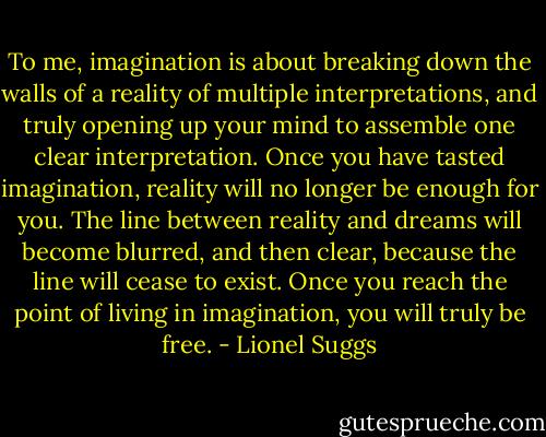To me, imagination is about breaking down the walls of a reality of multiple interpretations, and truly opening up your mind to assemble one clear interpretation. Once you have tasted imagination, reality will no longer be enough for you. The line between reality and dreams will become blurred, and then clear, because the line will cease to exist. Once you reach the point of living in imagination, you will truly be free. - Lionel Suggs
