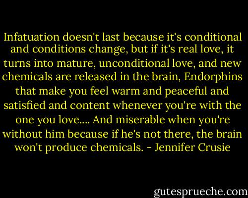 Infatuation doesn't last because it's conditional and conditions change, but if it's real love, it turns into mature, unconditional love, and new chemicals are released in the brain, Endorphins that make you feel warm and peaceful and satisfied and content whenever you're with the one you love.... And miserable when you're without him because if he's not there, the brain won't produce chemicals. - Jennifer Crusie
