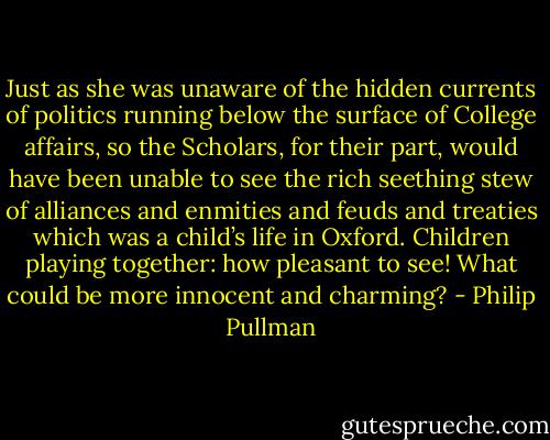 Just as she was unaware of the hidden currents of politics running below the surface of College affairs, so the Scholars, for their part, would have been unable to see the rich seething stew of alliances and enmities and feuds and treaties which was a child’s life in Oxford. Children playing together: how pleasant to see! What could be more innocent and charming? - Philip Pullman