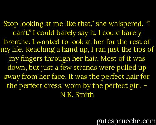 Stop looking at me like that,” she whispered.<br />“I can’t.” I could barely say it. I could barely breathe. I wanted to look at her for the rest of my life. Reaching a hand up, I ran just the tips of my fingers through her hair. Most of it was down, but just a few strands were pulled up away from her face. It was the perfect hair for the perfect dress, worn by the perfect girl. - N.K. Smith