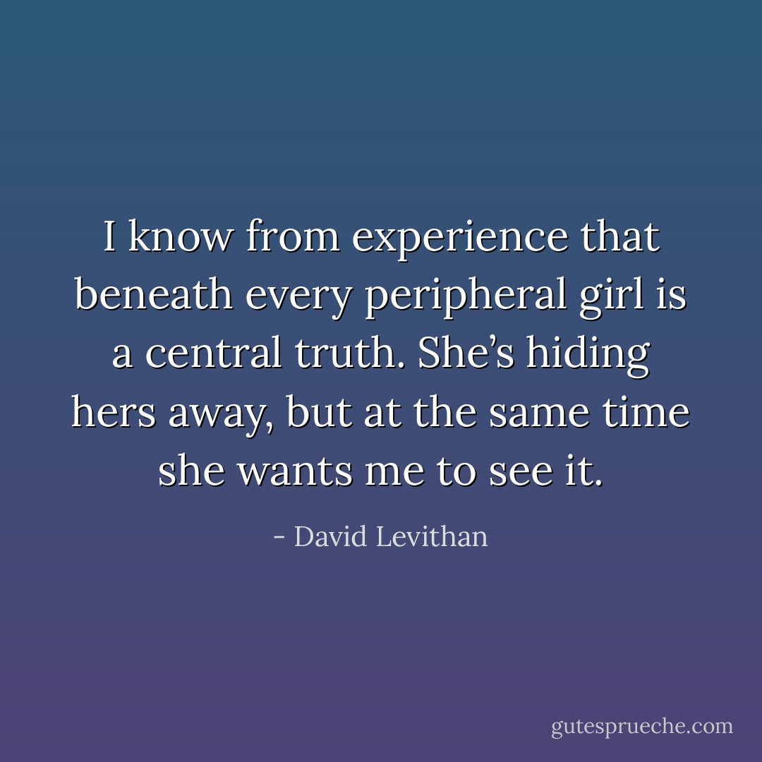 I know from experience that beneath every peripheral girl is a central truth. She’s hiding hers away, but at the same time she wants me to see it. - David Levithan