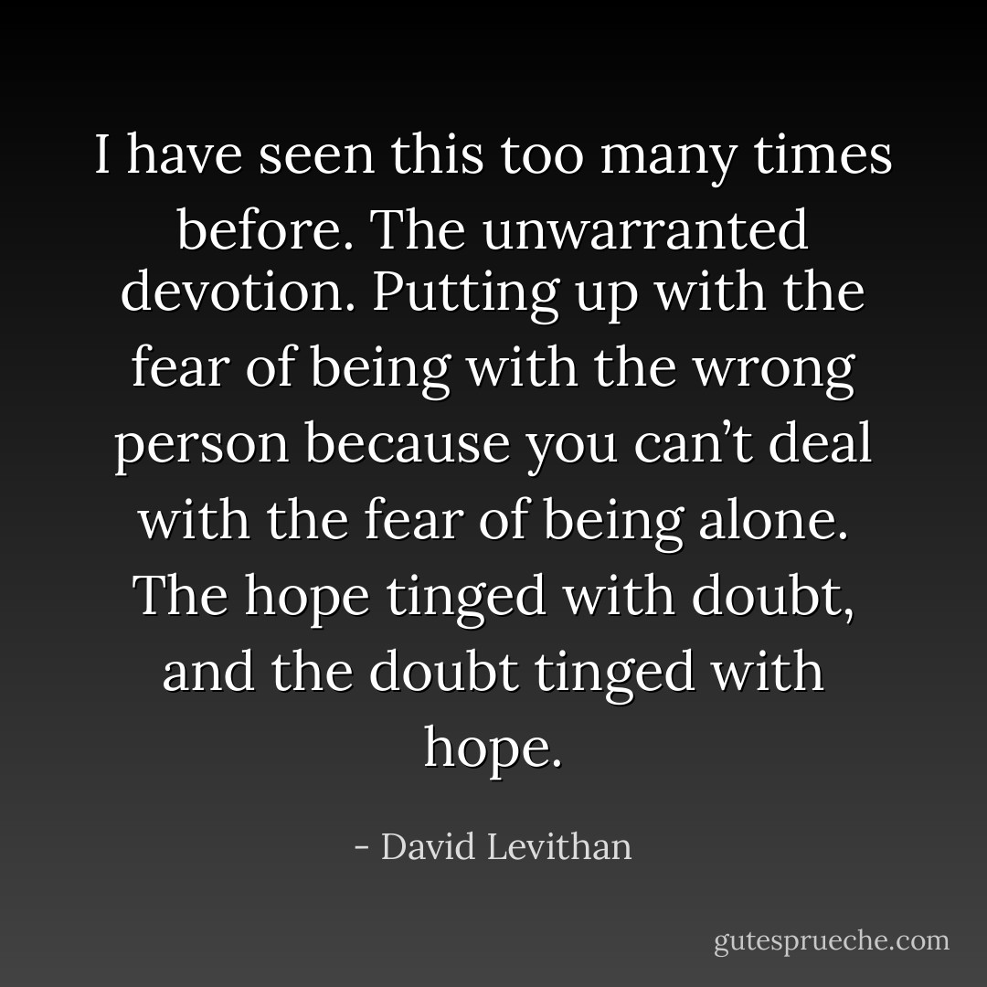I have seen this too many times before. The unwarranted devotion. Putting up with the fear of being with the wrong person because you can’t deal with the fear of being alone. The hope tinged with doubt, and the doubt tinged with hope. - David Levithan