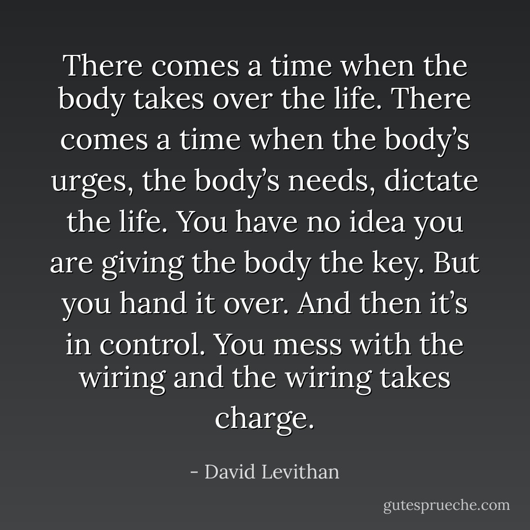 There comes a time when the body takes over the life. There comes a time when the body’s urges, the body’s needs,<br />dictate the life. You have no idea you are giving the body the key. But you hand it over. And then it’s in control. You mess with the wiring and the wiring takes charge. - David Levithan