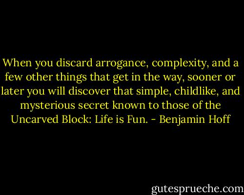 When you discard arrogance, complexity, and a few other things that get in the way, sooner or later you will discover that simple, childlike, and mysterious secret known to those of the Uncarved Block: Life is Fun. - Benjamin Hoff