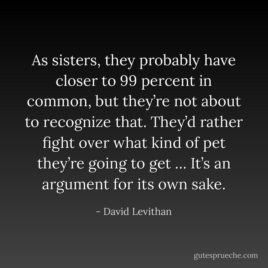 As sisters, they probably have closer to 99 percent in common, but they’re not about to recognize that. They’d rather fight over what kind of pet they’re going to get … It’s an argument for its own sake. - David Levithan