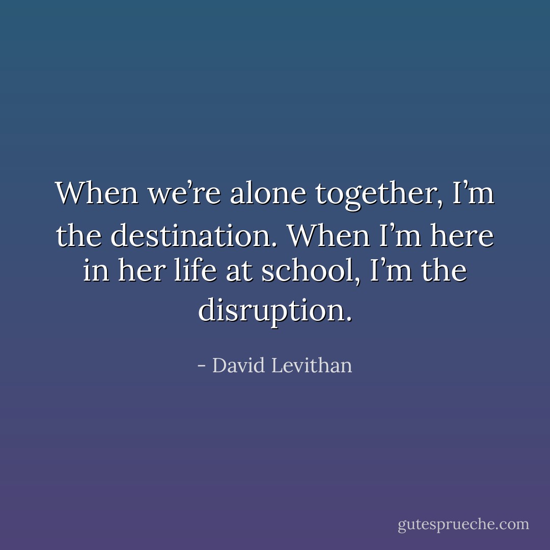 When we’re alone together, I’m the destination. When I’m here in her life at school, I’m the disruption. - David Levithan