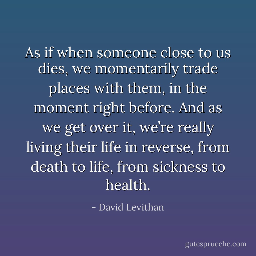 As if when someone close to us dies, we momentarily trade places with them, in the moment right before. And as we get over it, we’re really living their life in reverse, from death to life, from sickness to health. - David Levithan