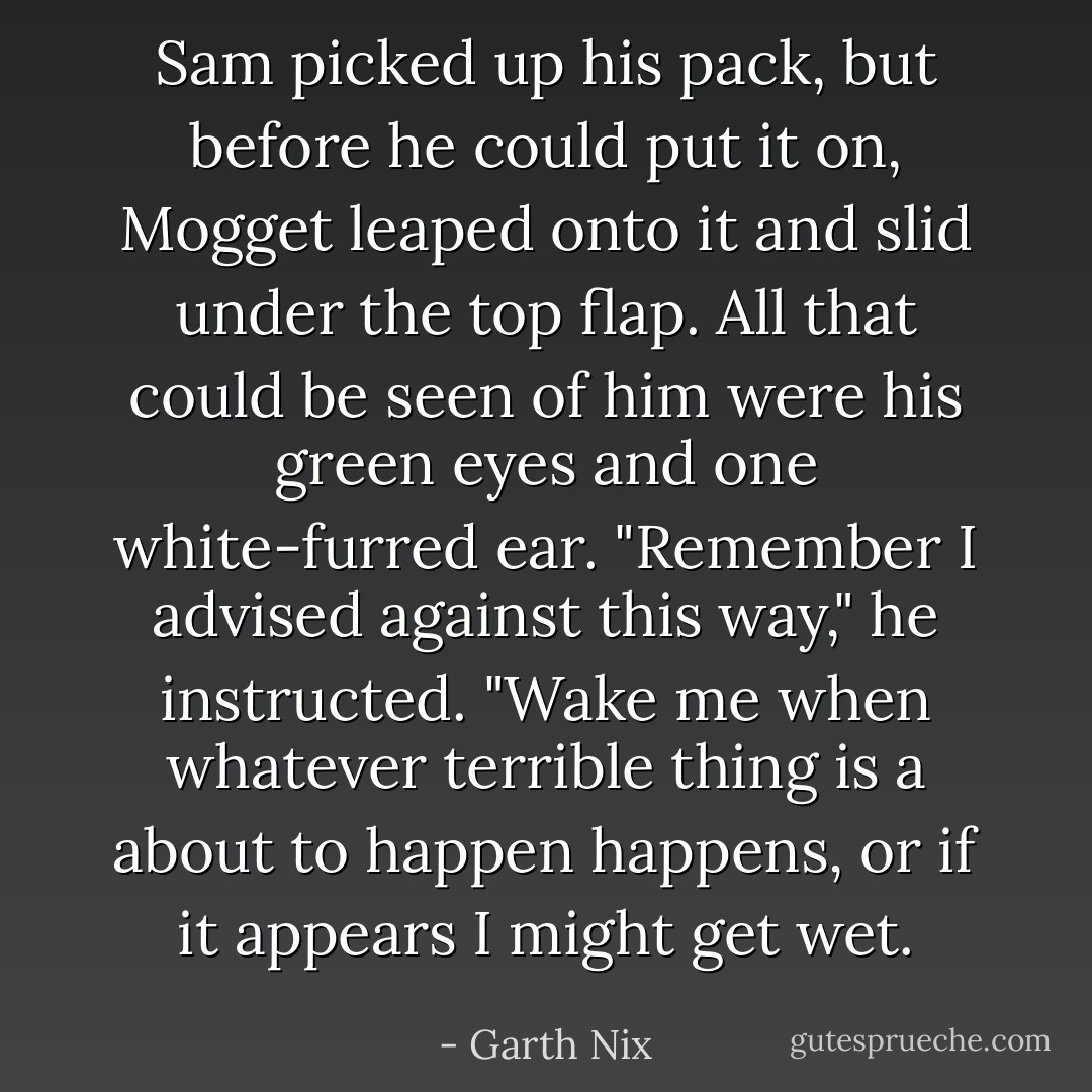 Sam picked up his pack, but before he could put it on, Mogget leaped onto it and slid under the top flap. All that could be seen of him were his green eyes and one white-furred ear.<br />"Remember I advised against this way," he instructed. "Wake me when whatever terrible thing is a about to happen happens, or if it appears I might get wet. - Garth Nix