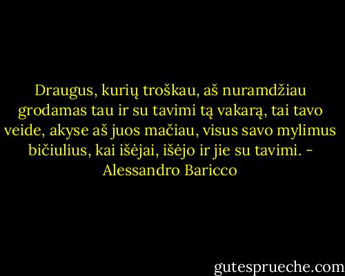 Draugus, kurių troškau, aš nuramdžiau grodamas tau ir su tavimi tą vakarą, tai tavo veide, akyse aš juos mačiau, visus savo mylimus bičiulius, kai išėjai, išėjo ir jie su tavimi. - Alessandro Baricco