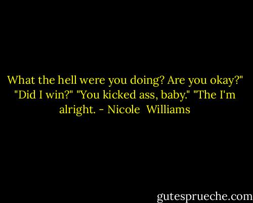 What the hell were you doing? Are you okay?"<br />"Did I win?"<br />"You kicked ass, baby."<br />"The I'm alright. - Nicole  Williams