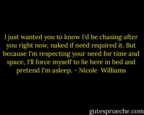 I just wanted you to know I'd be chasing after you right now, naked if need required it. But because I'm respecting your need for time and space, I'll force myself to lie here in bed and pretend I'm asleep. - Nicole  Williams