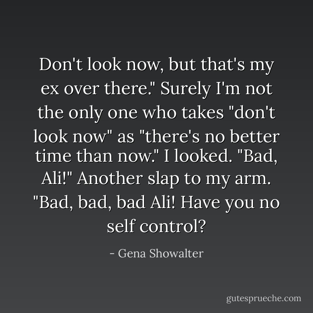 Don't look now, but that's my ex over there."<br />Surely I'm not the only one who takes "don't look now" as "there's no better time than now." I looked.<br />"Bad, Ali!" Another slap to my arm. "Bad, bad, bad Ali! Have you no self control? - Gena Showalter