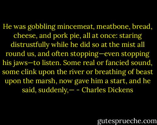 He was gobbling mincemeat, meatbone, bread, cheese, and pork pie, all at once: staring distrustfully while he did so at the mist all round us, and often stopping—even stopping his jaws—to listen. Some real or fancied sound, some clink upon the river or breathing of beast upon the marsh, now gave him a start, and he said, suddenly,— - Charles Dickens