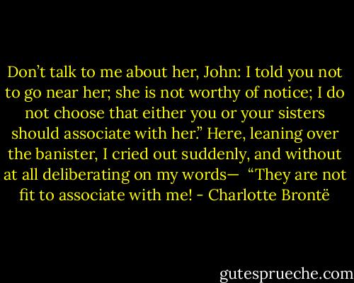 Don’t talk to me about her, John: I told you not to go near her; she is<br />not worthy of notice; I do not choose that either you or your sisters<br />should associate with her.”<br />Here, leaning over the banister, I cried out suddenly, and without at all<br />deliberating on my words—<br /><br />“They are not fit to associate with me! - Charlotte Brontë