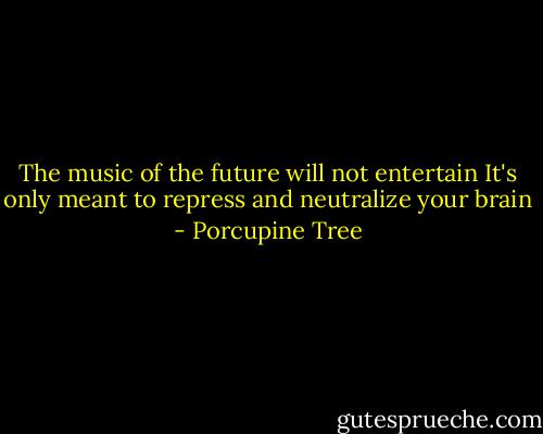 The music of the future will not entertain<br />It's only meant to repress and neutralize your brain - Porcupine Tree