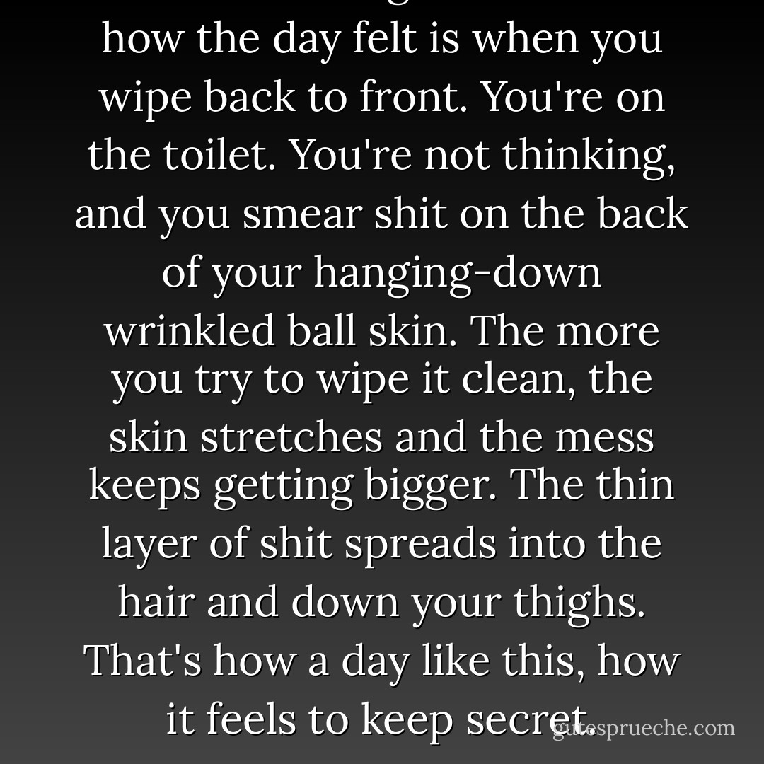The closest thing that comes to how the day felt is when you wipe back to front. You're on the toilet. You're not thinking, and you smear shit on the back of your hanging-down wrinkled ball skin. The more you try to wipe it clean, the skin stretches and the mess keeps getting bigger. The thin layer of shit spreads into the hair and down your thighs. That's how a day like this, how it feels to keep secret. - Chuck Palahniuk