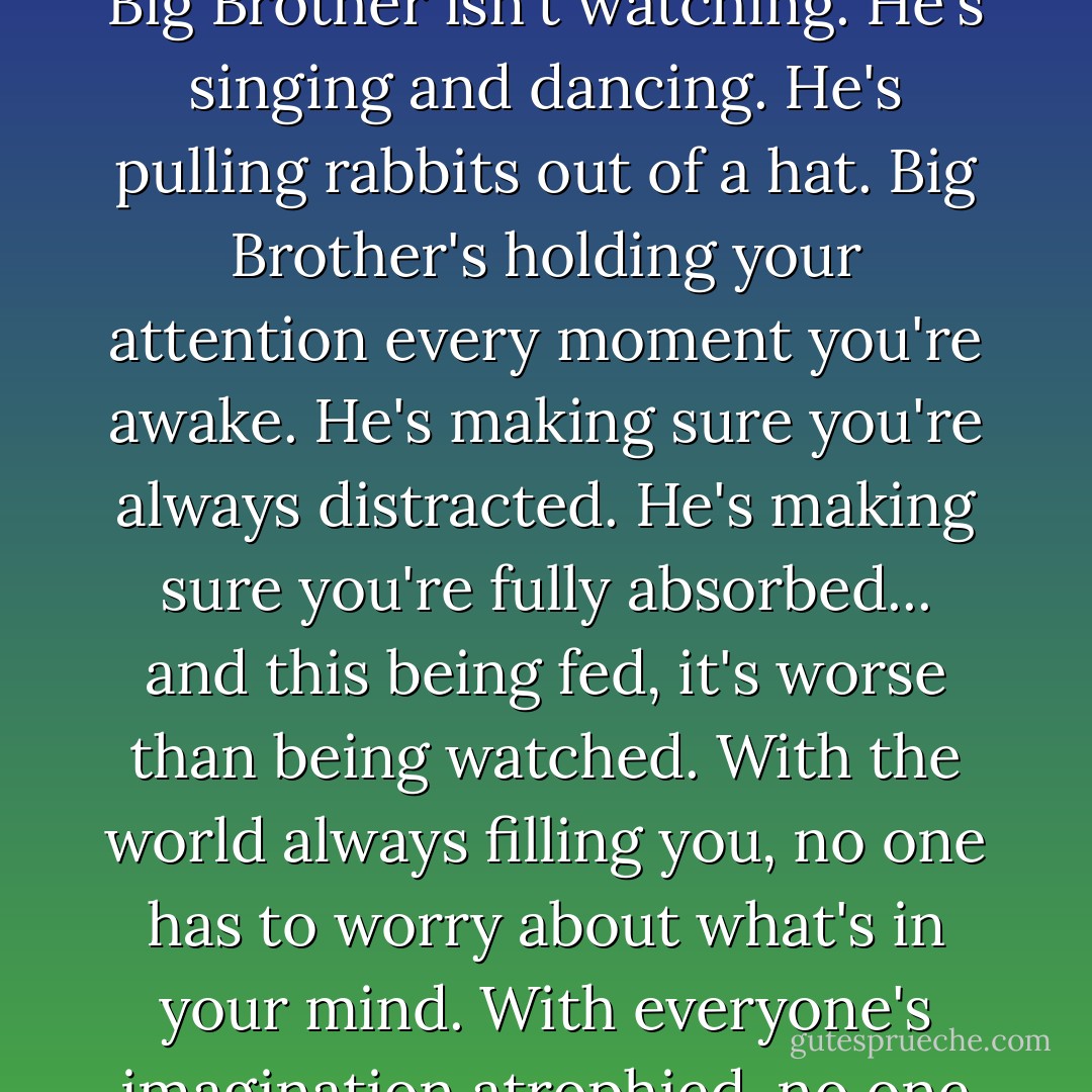 These distraction-oholics. These focus-ophobics. Old George Orwell got it backward. Big Brother isn't watching. He's singing and dancing. He's pulling rabbits out of a hat. Big Brother's holding your attention every moment you're awake. He's making sure you're always distracted. He's making sure you're fully absorbed... and this being fed, it's worse than being watched. With the world always filling you, no one has to worry about what's in your mind. With everyone's imagination atrophied, no one will ever be a threat to the world. - Chuck Palahniuk