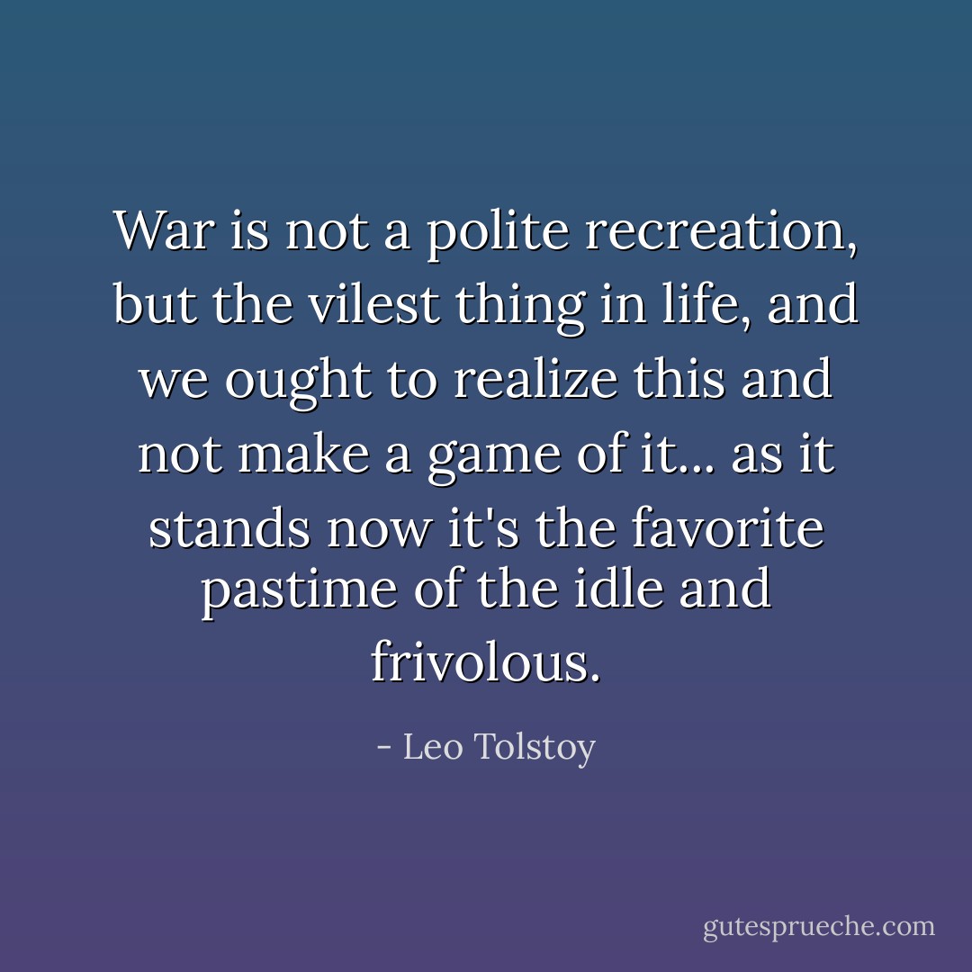 War is not a polite recreation, but the vilest thing in life, and we ought to realize this and not make a game of it... as it stands now it's the favorite pastime of the idle and frivolous. - Leo Tolstoy