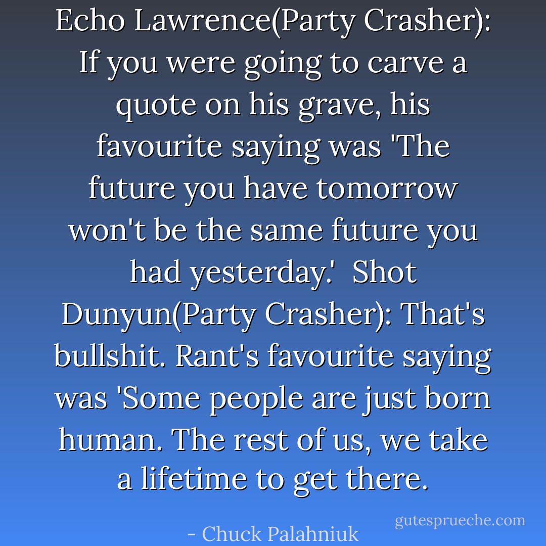 Echo Lawrence(Party Crasher): If you were going to carve a quote on his grave, his favourite saying was 'The future you have tomorrow won't be the same future you had yesterday.' <br />Shot Dunyun(Party Crasher): That's bullshit. Rant's favourite saying was 'Some people are just born human. The rest of us, we take a lifetime to get there. - Chuck Palahniuk