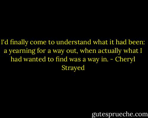 I'd finally come to understand what it had been: a yearning for a way out, when actually what I had wanted to find was a way in. - Cheryl Strayed