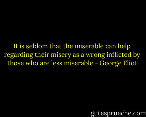 It is seldom that the miserable can help regarding their misery as a wrong inflicted by those who are less miserable - George Eliot