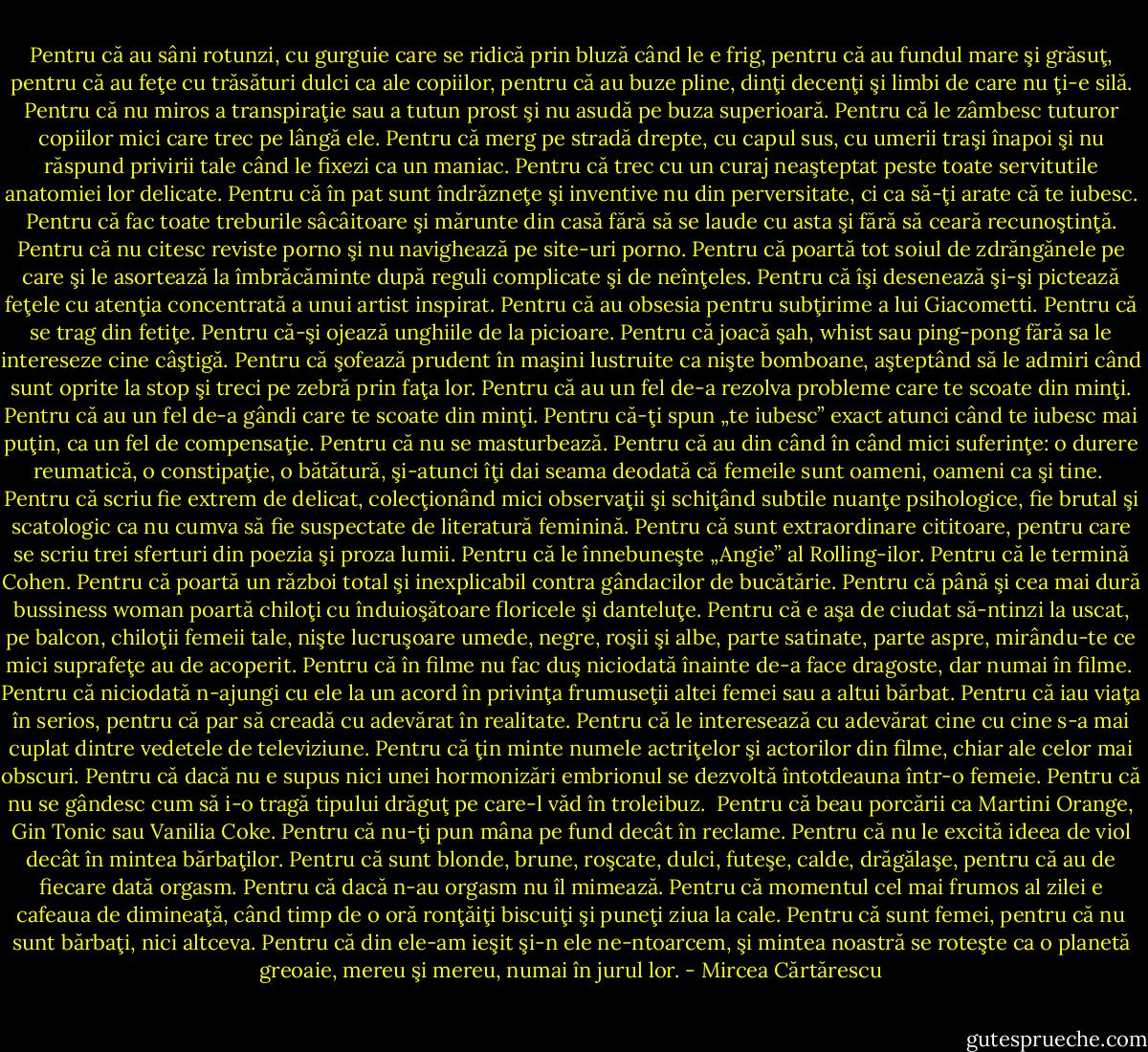 Pentru că au sâni rotunzi, cu gurguie care se ridică prin bluză când le e frig, pentru că au fundul mare şi grăsuţ, pentru că au feţe cu trăsături dulci ca ale copiilor, pentru că au buze pline, dinţi decenţi şi limbi de care nu ţi-e silă.<br />Pentru că nu miros a transpiraţie sau a tutun prost şi nu asudă pe buza superioară. Pentru că le zâmbesc tuturor copiilor mici care trec pe lângă ele.<br />Pentru că merg pe stradă drepte, cu capul sus, cu umerii traşi înapoi şi nu răspund privirii tale când le fixezi ca un maniac.<br />Pentru că trec cu un curaj neaşteptat peste toate servitutile anatomiei lor delicate. Pentru că în pat sunt îndrăzneţe şi inventive nu din perversitate, ci ca să-ţi arate că te iubesc.<br />Pentru că fac toate treburile sâcâitoare şi mărunte din casă fără să se laude cu asta şi fără să ceară recunoştinţă.<br />Pentru că nu citesc reviste porno şi nu navighează pe site-uri porno.<br />Pentru că poartă tot soiul de zdrăngănele pe care şi le asortează la îmbrăcăminte după reguli complicate şi de neînţeles.<br />Pentru că îşi desenează şi-şi pictează feţele cu atenţia concentrată a unui artist inspirat.<br />Pentru că au obsesia pentru subţirime a lui Giacometti.<br />Pentru că se trag din fetiţe.<br />Pentru că-şi ojează unghiile de la picioare.<br />Pentru că joacă şah, whist sau ping-pong fără sa le intereseze cine câştigă.<br />Pentru că şofează prudent în maşini lustruite ca nişte bomboane, aşteptând să le admiri când sunt oprite la stop şi treci pe zebră prin faţa lor.<br />Pentru că au un fel de-a rezolva probleme care te scoate din minţi.<br />Pentru că au un fel de-a gândi care te scoate din minţi.<br />Pentru că-ţi spun „te iubesc” exact atunci când te iubesc mai puţin, ca un fel de compensaţie.<br />Pentru că nu se masturbează.<br />Pentru că au din când în când mici suferinţe: o durere reumatică, o constipaţie, o bătătură, şi-atunci îţi dai seama deodată că femeile sunt oameni, oameni ca şi tine. <br />Pentru că scriu fie extrem de delicat, colecţionând mici observaţii şi schiţând subtile nuanţe psihologice, fie brutal şi scatologic ca nu cumva să fie suspectate de literatură feminină.<br />Pentru că sunt extraordinare cititoare, pentru care se scriu trei sferturi din poezia şi proza lumii.<br />Pentru că le înnebuneşte „Angie” al Rolling-ilor.<br />Pentru că le termină Cohen.<br />Pentru că poartă un război total şi inexplicabil contra gândacilor de bucătărie.<br />Pentru că până şi cea mai dură bussiness woman poartă chiloţi cu înduioşătoare floricele şi danteluţe.<br />Pentru că e aşa de ciudat să-ntinzi la uscat, pe balcon, chiloţii femeii tale, nişte lucruşoare umede, negre, roşii şi albe, parte satinate, parte aspre, mirându-te ce mici suprafeţe au de acoperit.<br />Pentru că în filme nu fac duş niciodată înainte de-a face dragoste, dar numai în filme.<br /> Pentru că niciodată n-ajungi cu ele la un acord în privinţa frumuseţii altei femei sau a altui bărbat.<br />Pentru că iau viaţa în serios, pentru că par să creadă cu adevărat în realitate.<br />Pentru că le interesează cu adevărat cine cu cine s-a mai cuplat dintre vedetele de televiziune.<br />Pentru că ţin minte numele actriţelor şi actorilor din filme, chiar ale celor mai obscuri.<br />Pentru că dacă nu e supus nici unei hormonizări embrionul se dezvoltă întotdeauna într-o femeie.<br />Pentru că nu se gândesc cum să i-o tragă tipului drăguţ pe care-l văd în troleibuz. <br />Pentru că beau porcării ca Martini Orange, Gin Tonic sau Vanilia Coke.<br />Pentru că nu-ţi pun mâna pe fund decât în reclame.<br />Pentru că nu le excită ideea de viol decât în mintea bărbaţilor.<br />Pentru că sunt blonde, brune, roşcate, dulci, futeşe, calde, drăgălaşe, pentru că au de fiecare dată orgasm. Pentru că dacă n-au orgasm nu îl mimează.<br />Pentru că momentul cel mai frumos al zilei e cafeaua de dimineaţă, când timp de o oră ronţăiţi biscuiţi şi puneţi ziua la cale.<br />Pentru că sunt femei, pentru că nu sunt bărbaţi, nici altceva.<br />Pentru că din ele-am ieşit şi-n ele ne-ntoarcem, şi mintea noastră se roteşte ca o planetă greoaie, mereu şi mereu, numai în jurul lor. - Mircea Cărtărescu