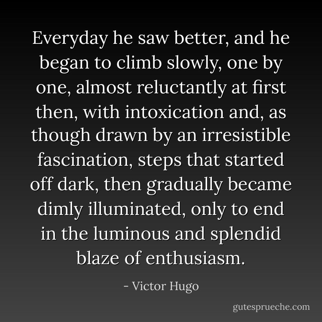 Everyday he saw better, and he began to climb slowly, one by one, almost reluctantly at first then, with intoxication and, as though drawn by an irresistible fascination, steps that started off dark, then gradually became dimly illuminated, only to end in the luminous and splendid blaze of enthusiasm. - Victor Hugo