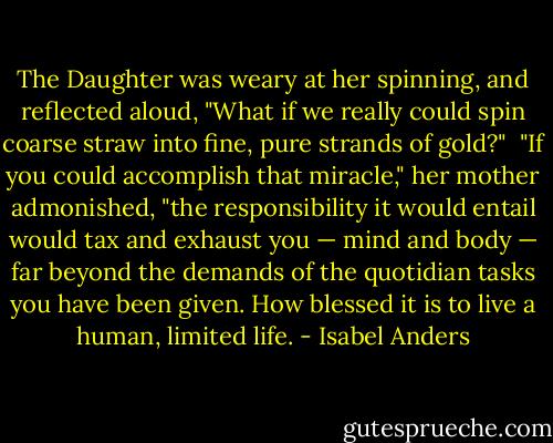 The Daughter was weary at her spinning, and reflected aloud, "What if we really could spin coarse straw into fine, pure strands of gold?"<br /><br />"If you could accomplish that miracle," her mother admonished, "the responsibility it would entail would tax and exhaust you — mind and body — far beyond the demands of the quotidian tasks you have been given. How blessed it is to live a human, limited life. - Isabel Anders