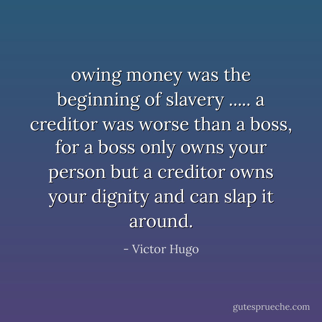 owing money was the beginning of slavery ..... a creditor was worse than a boss, for a boss only owns your person but a creditor owns your dignity and can slap it around. - Victor Hugo