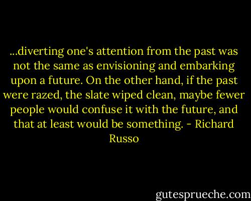 ...diverting one's attention from the past was not the same as envisioning and embarking upon a future. On the other hand, if the past were razed, the slate wiped clean, maybe fewer people would confuse it with the future, and that at least would be something. - Richard Russo
