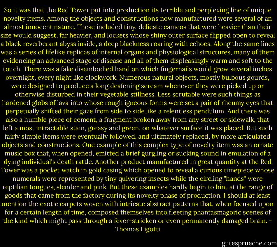 So it was that the Red Tower put into production its terrible and perplexing line of unique novelty items. Among the objects and constructions now manufactured were several of an almost innocent nature. These included tiny, delicate cameos that were heavier than their size would suggest, far heavier, and lockets whose shiny outer surface flipped open to reveal a black reverberant abyss inside, a deep blackness roaring with echoes. Along the same lines was a series of lifelike replicas of internal organs and physiological structures, many of them evidencing an advanced stage of disease and all of them displeasingly warm and soft to the touch. There was a fake disembodied hand on which fingernails would grow several inches overnight, every night like clockwork. Numerous natural objects, mostly bulbous gourds, were designed to produce a long deafening scream whenever they were picked up or otherwise disturbed in their vegetable stillness. Less scrutable were such things as hardened globs of lava into whose rough igneous forms were set a pair of rheumy eyes that perpetually shifted their gaze from side to side like a relentless pendulum. And there was also a humble piece of cement, a fragment broken away from any street or sidewalk, that left a most intractable stain, greasy and green, on whatever surface it was placed. But such fairly simple items were eventually followed, and ultimately replaced, by more articulated objects and constructions. One example of this complex type of novelty item was an ornate music box that, when opened, emitted a brief gurgling or sucking sound in emulation of a dying individual's death rattle. Another product manufactured in great quantity at the Red Tower was a pocket watch in gold casing which opened to reveal a curious timepiece whose numerals were represented by tiny quivering insects while the circling "hands" were reptilian tongues, slender and pink. But these examples hardly begin to hint at the range of goods that came from the factory during its novelty phase of production. I should at least mention the exotic carpets woven with intricate abstract patterns that, when focused upon for a certain length of time, composed themselves into fleeting phantasmagoric scenes of the kind which might pass through a fever-stricken or even permanently damaged brain. - Thomas Ligotti