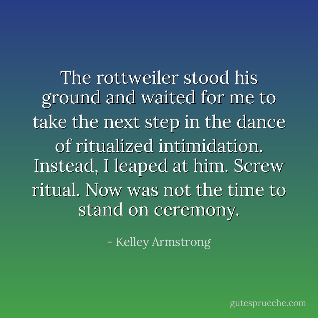 The rottweiler stood his ground and waited for me to take the next step in the dance of ritualized intimidation. Instead, I leaped at him. Screw ritual. Now was not the time to stand on ceremony. - Kelley Armstrong