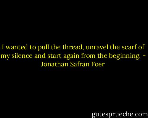I wanted to pull the thread, unravel the scarf of my silence and start again from the beginning. - Jonathan Safran Foer