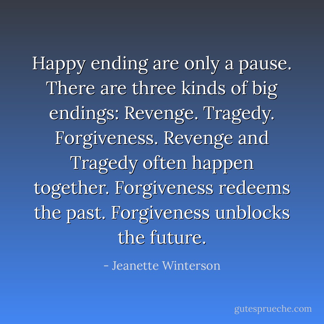 Happy ending are only a pause. There are three kinds of big endings: Revenge. Tragedy. Forgiveness. Revenge and Tragedy often happen together. Forgiveness redeems the past. Forgiveness unblocks the future. - Jeanette Winterson