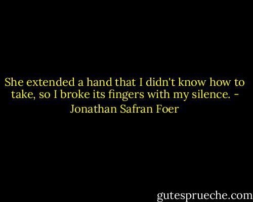 She extended a hand that I didn't know how to take, so I broke its fingers with my silence. - Jonathan Safran Foer