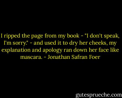 I ripped the page from my book - "I don't speak, I'm sorry." - and used it to dry her cheeks, my explanation and apology ran down her face like mascara. - Jonathan Safran Foer