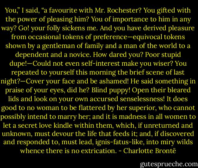 You,” I said, “a favourite with Mr. Rochester? You gifted with the power of pleasing him? You of importance to him in any way? Go! your folly sickens me. And you have derived pleasure from occasional tokens of preference—equivocal tokens shown by a gentleman of family and a man of the world to a dependent and a novice. How dared you? Poor stupid dupe!—Could not even self-interest make you wiser? You repeated to yourself this morning the brief scene of last night?—Cover your face and be ashamed! He said something in praise of your eyes, did he? Blind puppy! Open their bleared lids and look on your own accursed senselessness! It does good to no woman to be flattered by her superior, who cannot possibly intend to marry her; and it is madness in all women to let a secret love kindle within them, which, if unreturned and unknown, must devour the life that feeds it; and, if discovered and responded to, must lead, ignis-fatus-like, into miry wilds whence there is no extrication. - Charlotte Brontë
