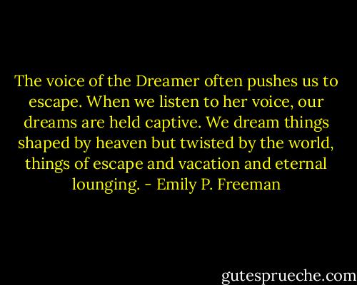 The voice of the Dreamer often pushes us to escape. When we listen to her voice, our dreams are held captive. We dream things shaped by heaven but twisted by the world, things of escape and vacation and eternal lounging. - Emily P. Freeman