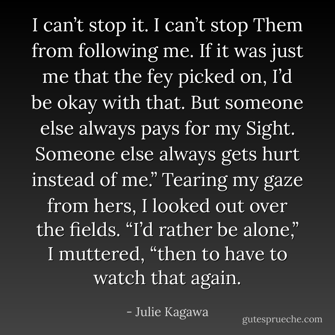 I can’t stop it. I can’t stop Them from following me. If it was just me that the fey picked on, I’d be okay with that. But someone else always pays for my Sight. Someone else always gets hurt instead of me.” Tearing my gaze from hers, I looked out over the fields. “I’d rather be alone,” I muttered, “then to have to watch that again. - Julie Kagawa