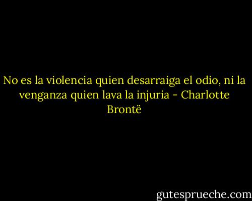 No es la violencia quien desarraiga el odio, ni la venganza quien lava la injuria - Charlotte Brontë