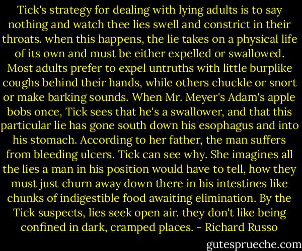 Tick's strategy for dealing with lying adults is to say nothing and watch thee lies swell and constrict in their throats. when this happens, the lie takes on a physical life of its own and must be either expelled or swallowed. Most adults prefer to expel untruths with little burplike coughs behind their hands, while others chuckle or snort or make barking sounds. When Mr. Meyer's Adam's apple bobs once, Tick sees that he's a swallower, and that this particular lie has gone south down his esophagus and into his stomach. According to her father, the man suffers from bleeding ulcers. Tick can see why. She imagines all the lies a man in his position would have to tell, how they must just churn away down there in his intestines like chunks of indigestible food awaiting elimination. By the Tick suspects, lies seek open air. they don't like being confined in dark, cramped places. - Richard Russo