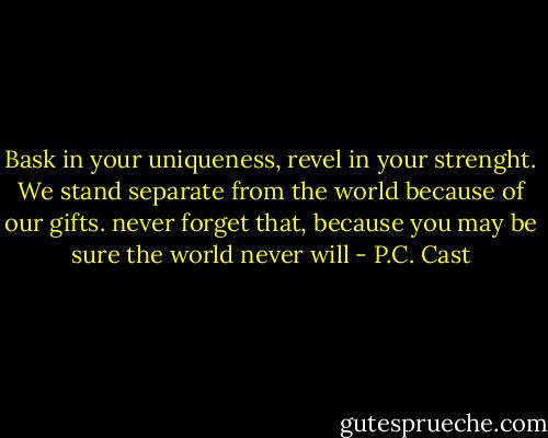 Bask in your uniqueness, revel in your strenght. We stand separate from the world because of our gifts. never forget that, because you may be sure the world never will - P.C. Cast