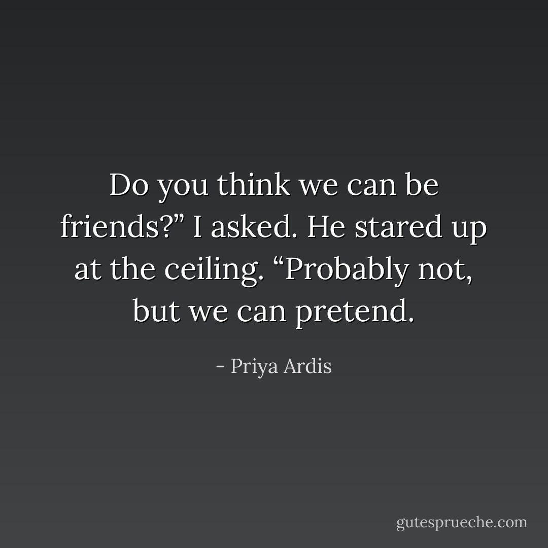 Do you think we can be friends?” I asked.<br />He stared up at the ceiling. “Probably not, but we can pretend. - Priya Ardis