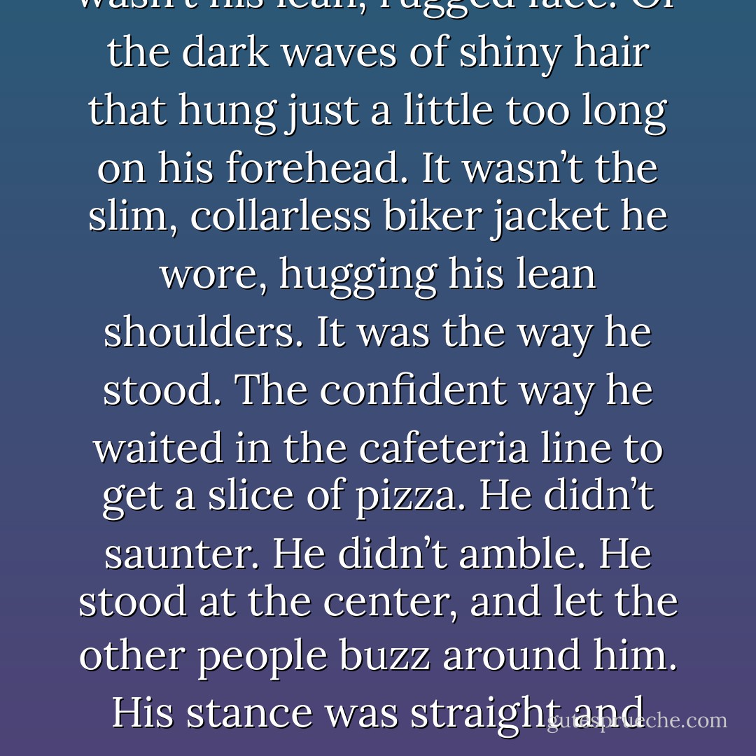 I noticed him right away. No, it wasn’t his lean, rugged face. Or the dark waves of shiny hair that hung just a little too long on his forehead. It wasn’t the slim, collarless biker jacket he wore, hugging his lean shoulders. It was the way he stood. The confident way he waited in the cafeteria line to get a slice of pizza. He didn’t saunter. He didn’t amble. He stood at the center, and let the other people buzz around him. His stance was straight and sure. - Priya Ardis