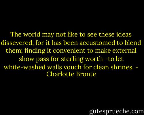 The world may not like to see these ideas dissevered, for it has been accustomed to blend them; finding it convenient to make external show pass for sterling worth—to let white-washed walls vouch for clean shrines. - Charlotte Brontë