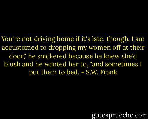 You're not driving home if it's late, though. I am accustomed to dropping my women off at their door," he snickered because he knew she'd blush and he wanted her to, "and sometimes I put them to bed. - S.W. Frank